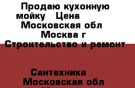 Продаю кухонную мойку › Цена ­ 7 000 - Московская обл., Москва г. Строительство и ремонт » Сантехника   . Московская обл.,Москва г.